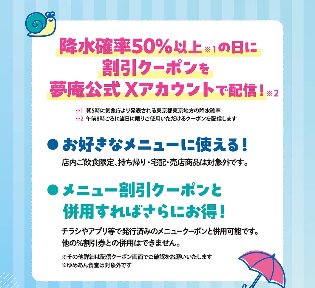 降水確率50%以上※1の日に、割引クーポンを、夢庵公式Xアカウントで配信！※2、※1 朝5時に気象庁より発表される東京都東京地方の降水確率、※2 午前8時ごろに当日に限りご使用いただけるクーポンを配信します、お好きなメニューに使える！、店内ご飲食限定、持ち帰り・宅配・売店商品は対象外です。、メニュー割引クーポンと併用すればさらにお得！、チラシやアプリ等で発行済みのメニュークーポンと併用可能です。他の%割引券との併用はできません。、※その他詳細は配信クーポン画面でご確認をお願いいたします、※ゆめあん食堂は対象外です