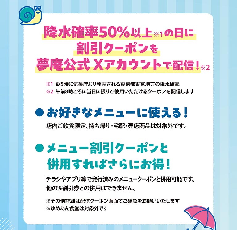 降水確率50%以上※1の日に、割引クーポンを、夢庵公式Xアカウントで配信！※2、※1 朝5時に気象庁より発表される東京都東京地方の降水確率、※2 午前8時ごろに当日に限りご使用いただけるクーポンを配信します、お好きなメニューに使える！、店内ご飲食限定、持ち帰り・宅配・売店商品は対象外です。、メニュー割引クーポンと併用すればさらにお得！、チラシやアプリ等で発行済みのメニュークーポンと併用可能です。他の%割引券との併用はできません。、※その他詳細は配信クーポン画面でご確認をお願いいたします、※ゆめあん食堂は対象外です