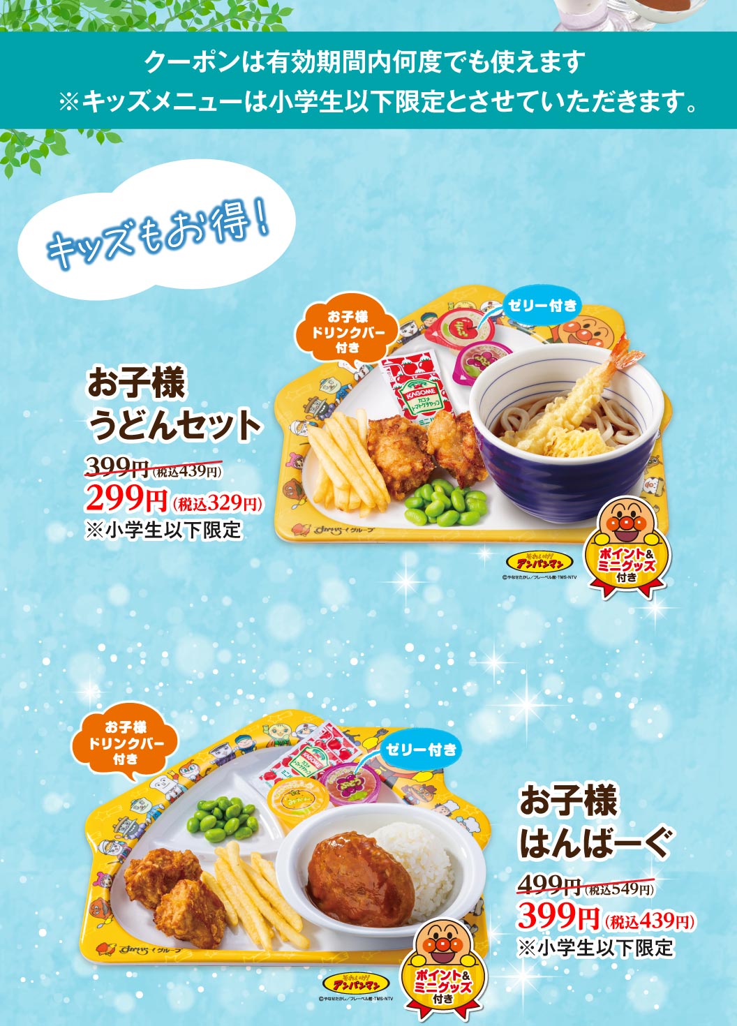 キッズもおトク！ お子様うどんセット（お子様ドリンクバー・ゼリー・アンパンマンポイント＆ミニグッズ付き）399円（税込439円）が299円（税込329円）。 お子様はんぱーぐ（お子様ドリンクバー・ゼリー・アンパンマンポイント＆ミニグッズ付き）499円（税込549円）が399円（税込439円）。※小学生以下限定。クーポンは有効期間内何度でも使えます。