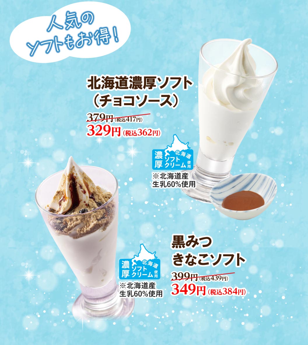 人気のソフトもおトク！ 北海道濃厚ソフト（チョコソース）379円（税込417円）が329円（税込362円）。 黒みつきなこソフト 399円（税込439円）が349円（税込384円）。いずれも北海道産生乳60%使用の濃厚ソフトクリーム。