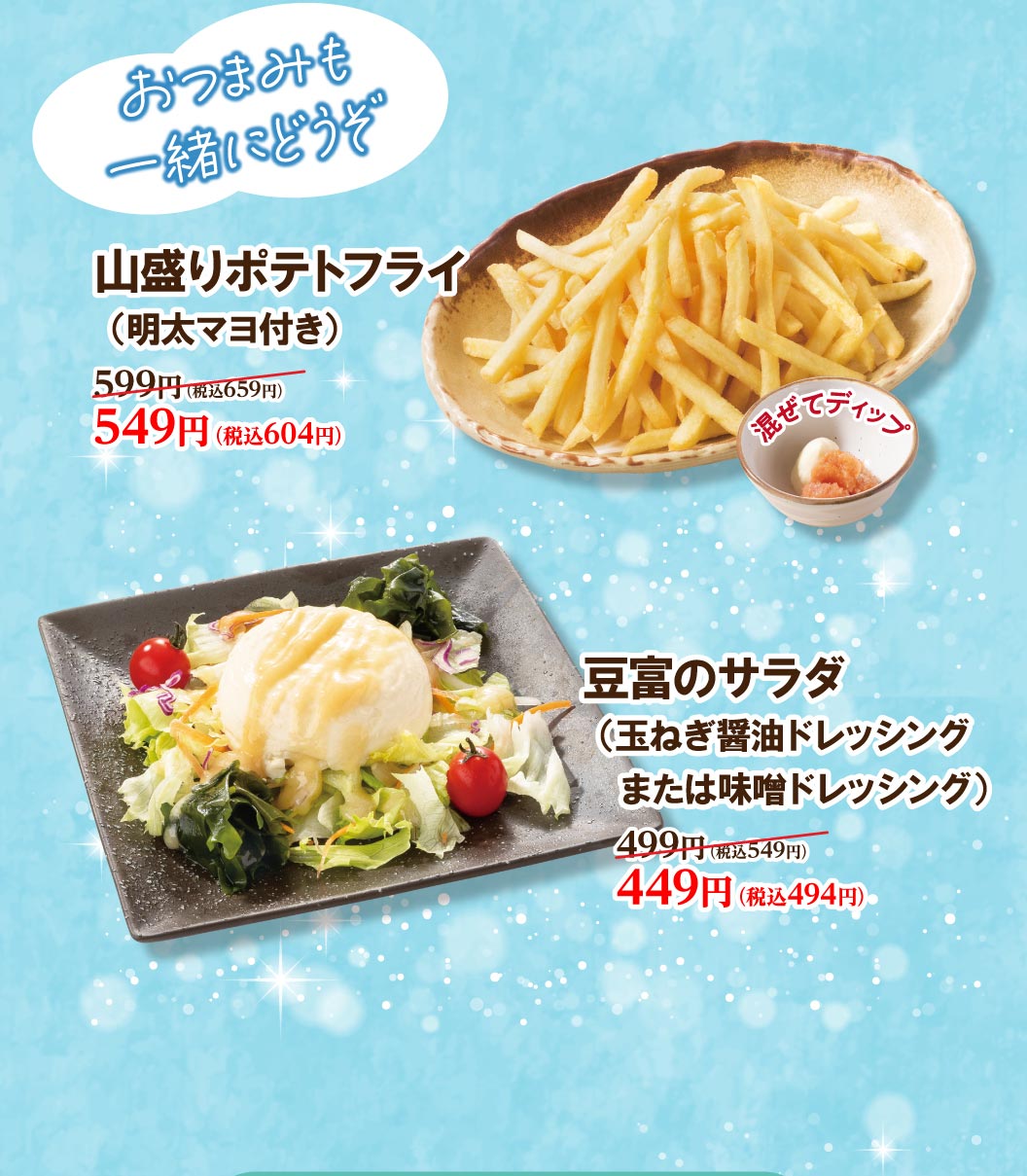 おつまみも一緒にどうぞ。 山盛りポテトフライ（明太マヨ付き）599円（税込659円）が549円（税込604円）。 豆富のサラダ（玉ねぎ醤油ドレッシングまたは味噌ドレッシング）499円（税込549円）が449円（税込494円）。