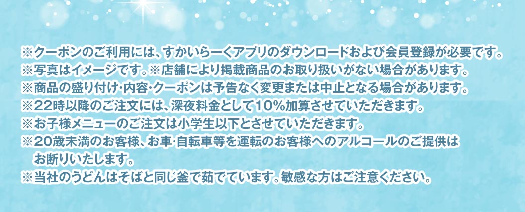 注意事項。クーポン利用には、すかいらーくアプリのダウンロードおよび会員登録が必要です。写真はイメージです。22時以降のご注文には深夜料金として10%加算させていただきます。20歳未満のお客様、お車・自転車等を運転のお客様へのアルコールのご提供はお断りいたします。当社のうどんはそばと同じ釜で茹でています。