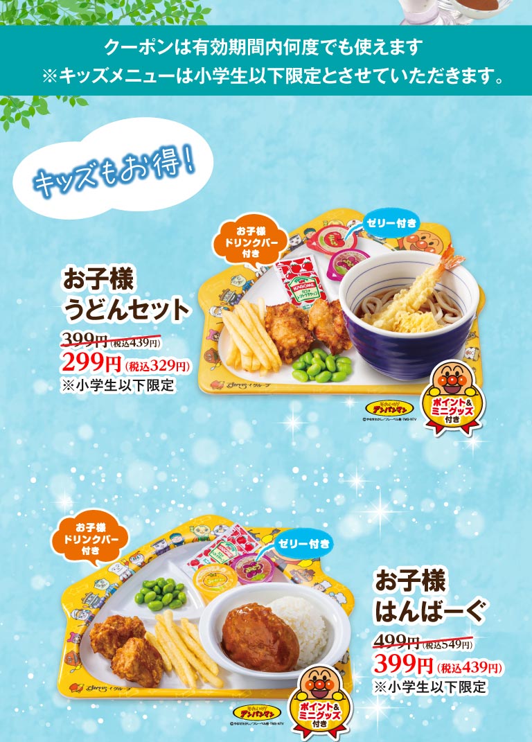 キッズもおトク！ お子様うどんセット（お子様ドリンクバー・ゼリー・アンパンマンポイント＆ミニグッズ付き）399円（税込439円）が299円（税込329円）。 お子様はんぱーぐ（お子様ドリンクバー・ゼリー・アンパンマンポイント＆ミニグッズ付き）499円（税込549円）が399円（税込439円）。※小学生以下限定。クーポンは有効期間内何度でも使えます。