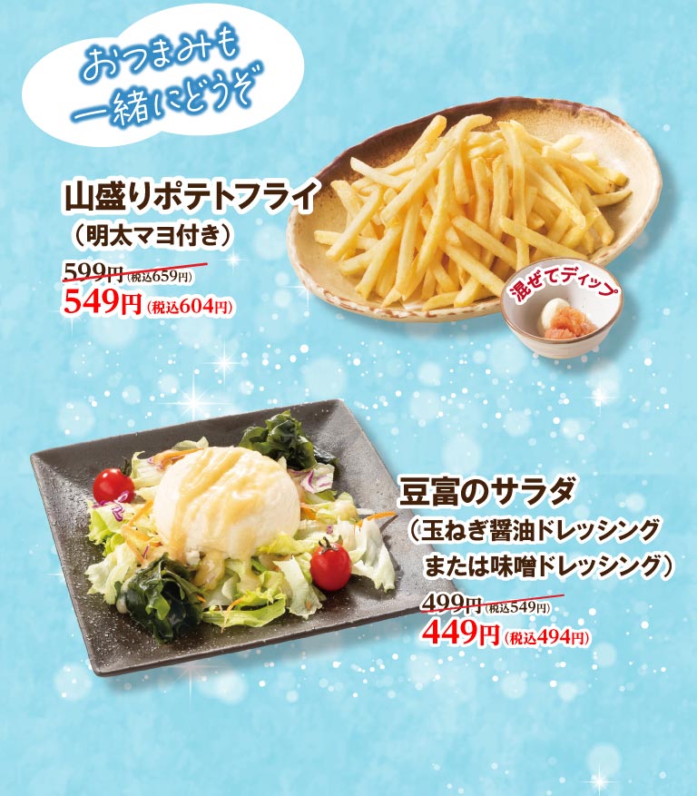 おつまみも一緒にどうぞ。 山盛りポテトフライ（明太マヨ付き）599円（税込659円）が549円（税込604円）。 豆富のサラダ（玉ねぎ醤油ドレッシングまたは味噌ドレッシング）499円（税込549円）が449円（税込494円）。