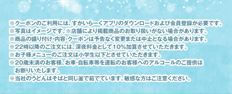 注意事項。クーポン利用には、すかいらーくアプリのダウンロードおよび会員登録が必要です。写真はイメージです。22時以降のご注文には深夜料金として10%加算させていただきます。20歳未満のお客様、お車・自転車等を運転のお客様へのアルコールのご提供はお断りいたします。当社のうどんはそばと同じ釜で茹でています。