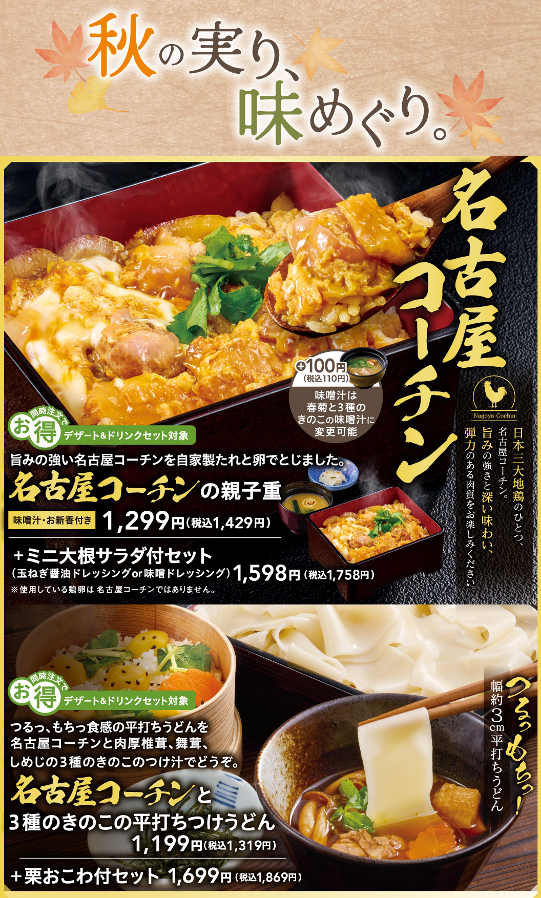 秋收，一场美食之旅。鲜嫩的名古屋交趾鸡，佐以特制酱汁和鸡蛋慢炖而成。名古屋烤鸡鸡蛋盖饭味噌汤和酱菜1299日元（含税1429日元）。加100日元（含税110日元），即可将味噌汤升级为菊花味噌味噌汤，并加入三种蘑菇。名古屋交趾鸡，日本三大鸡种之一。+ 迷你萝卜沙拉套餐（洋葱酱油沙拉酱味噌沙拉酱），售价1598日元（含税1758日元）。劲道爽滑的乌冬面，搭配以名古屋交趾鸡和三种蘑菇（厚实的香菇、舞茸和丛生口蘑）制成的蘸酱，令人回味无穷。名古屋交趾面配三种蘑菇扁乌冬面，1199日元（含税1319日元）。扁乌冬面宽约3厘米。+栗子饭套餐：1699日元（含税1869日元）。同时下单特惠：可享甜点及饮料套餐。