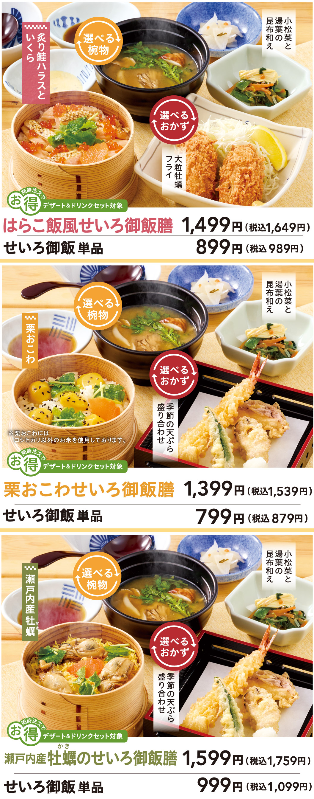 原子饭式蒸饭套餐1,499日元（含税1,649日元），单点米饭：899日元（含税989日元）。套餐包含炙烤鲑鱼腩和鲑鱼籽、汤品（任选）、小菜（炸大颗牡蛎）、以及海带酱汁拌小松菜和腐叶。栗子糯米蒸笼饭套餐：1,399日元（含税1,539日元），单点米饭：799日元（含税879日元）。套餐包含栗子糯米饭、汤品（任选）、小菜（季节的混合天妇罗盖饭）、以及海带酱汁拌小松菜和腐叶。濑户内牡蛎饭套餐：1,599日元（含税1,759日元），单点米饭：999日元（含税1,099日元）。濑户内牡蛎，汤品任选，小菜任选（季节的混合天妇罗盖饭），以及小松菜和腐皮配海带酱。一起点餐可享特价。包含在甜点和饮料套餐中。