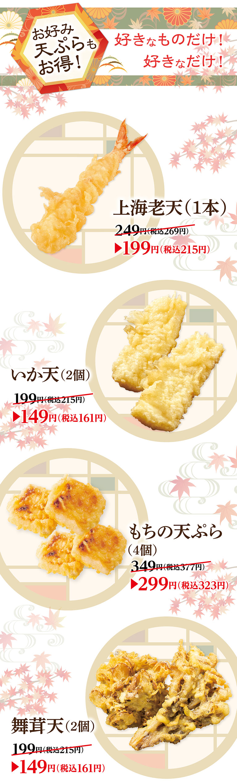 Tempura Great deals! Only what you like! As much as you like! Premium shrimp tempura (1 piece) 249 yen (tax included 269 yen) ▶199 yen (tax included 215 yen) Squid tempura (2 pieces) 199 yen (tax included 215 yen) ▶149 yen (tax included 161 yen) Rice cake tempura (4 pieces) 349 yen (tax included 377 yen) ▶299 yen (tax included 323 yen) Maitake Mushroom Tempura (2 pieces) 199 yen (tax included 215 yen) ▶149 yen (tax included 161 yen)
