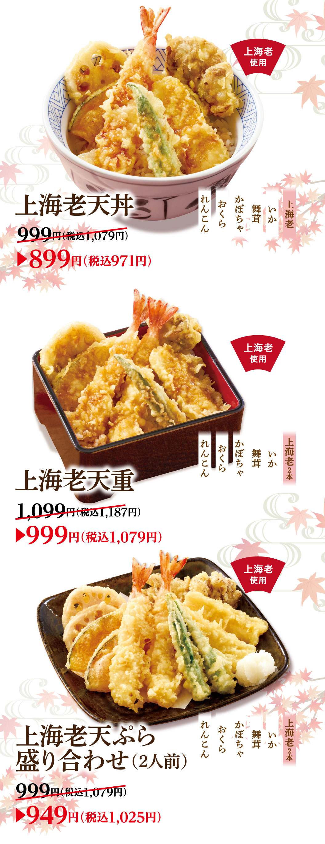 Premium shrimp tempura Rice Bowl: Shanghai Lao, Squid, Maitake Mushrooms, Pumpkin, Okra, Lotus Root 999 yen (1,079 yen including tax) ▶ 899 yen (971 yen including tax) Regular Shrimp Tempura on Rice 1,099 yen (1,187 yen including tax)▶999 yen (1,079 yen including tax) Shanghai Lao Assorted tempura (Serves 2) 999 yen (1,079 yen including tax) ▶949 yen (1,025 yen including tax)