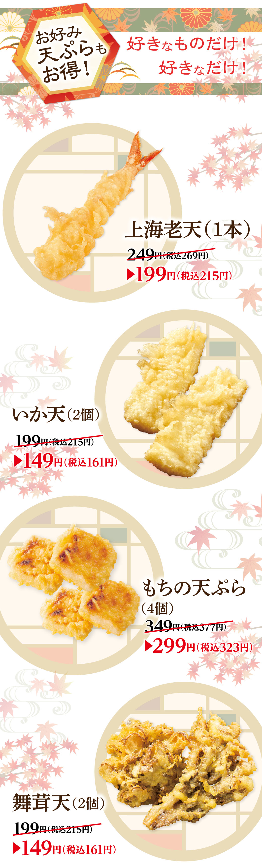 Tempura Great deals! Only what you like! As much as you like! Premium shrimp tempura (1 piece) 249 yen (tax included 269 yen) ▶199 yen (tax included 215 yen) Squid tempura (2 pieces) 199 yen (tax included 215 yen) ▶149 yen (tax included 161 yen) Rice cake tempura (4 pieces) 349 yen (tax included 377 yen) ▶299 yen (tax included 323 yen) Maitake Mushroom Tempura (2 pieces) 199 yen (tax included 215 yen) ▶149 yen (tax included 161 yen)
