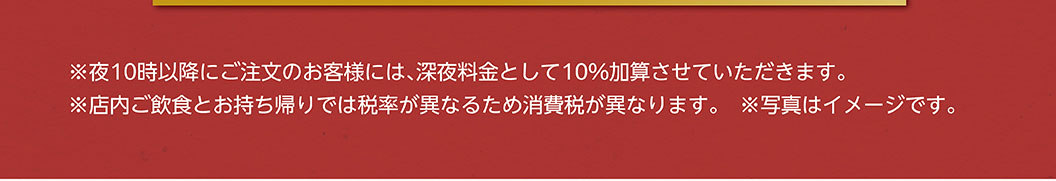 *จะมีการคิดค่าบริการเพิ่มเติม 10% สำหรับการสั่งซื้อหลัง 22:00 น. *อัตราภาษีแตกต่างกันสำหรับการรับประทานในร้านและซื้อกลับบ้าน ดังนั้นภาษีมูลค่าเพิ่มจึงแตกต่างกัน *รูปภาพใช้เพื่อประกอบการอธิบายเท่านั้น