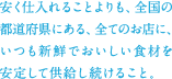 安く仕入れることよりも、全国の都道府県にある、全てのお店に、いつも新鮮でおいしい食材を安定して供給し続けること。
