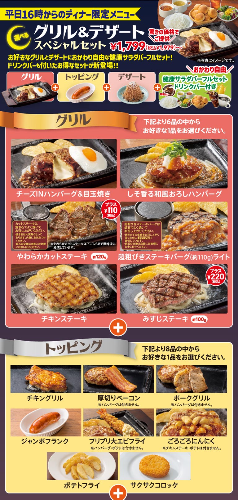 平日16時からのディナー限定メニュー 選べるグリル＆デザートスペシャルセット 1,799円（税込1,979円）〜。お好きなグリルとトッピング、デザートにおかわり自由な健康サラダバーフルセット・ドリンクバーが付いたお得なセット。グリル全6品（チーズINハンバーグ＆目玉焼き、しそ香る和風おろしハンバーグ、やわらかカットステーキ【プラス110円（税込）】、超粗びきステーキバーグライト、チキンステーキ、みすじステーキ【プラス220円（税込）】）から1品、トッピング全8品（チキングリル、厚切りベーコン、ポークグリル、ジャンボフランク、プリプリ大エビフライ、ごろごろにんにく、ポテトフライ、サクサクコロッケ）から1品選択。