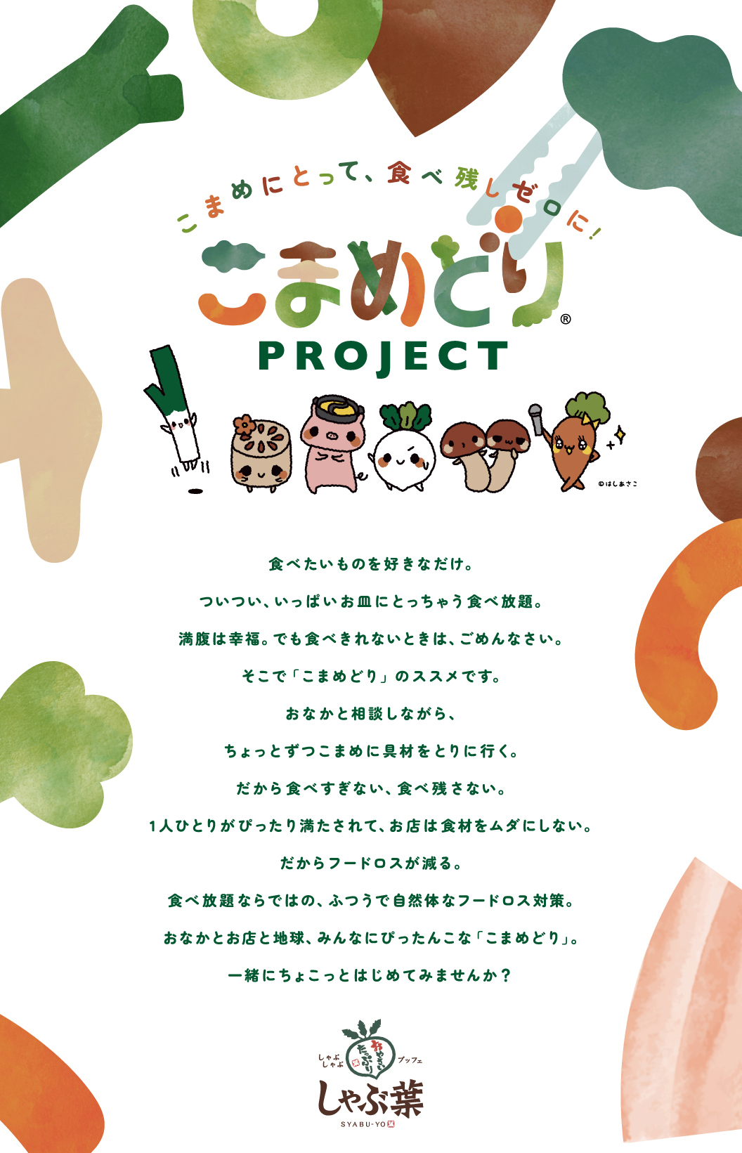 こまめにとって、食べ残しゼロに！ こまめどりプロジェクト ©はしあさこ 食べたいものを好きなだけ。ついつい、いっぱいお皿にとっちゃう食べ放題。満腹は幸福。でも食べきれないときは、ごめんなさい。そこで「こまめどり」のススメです。おなかと相談しながら、ちょっとずつこまめに具材をとりに行く。だから食べすぎない、食べ残さない。1人ひとりがぴったり満たされて、お店は食材をムダにしない。だからフードロスが減る。食べ放題ならではの、ふつうで自然体なフードロス対策。おなかとお店と地球、みんなにぴったんこな「こまめどり」。一緒にちょこっとはじめてみませんか？