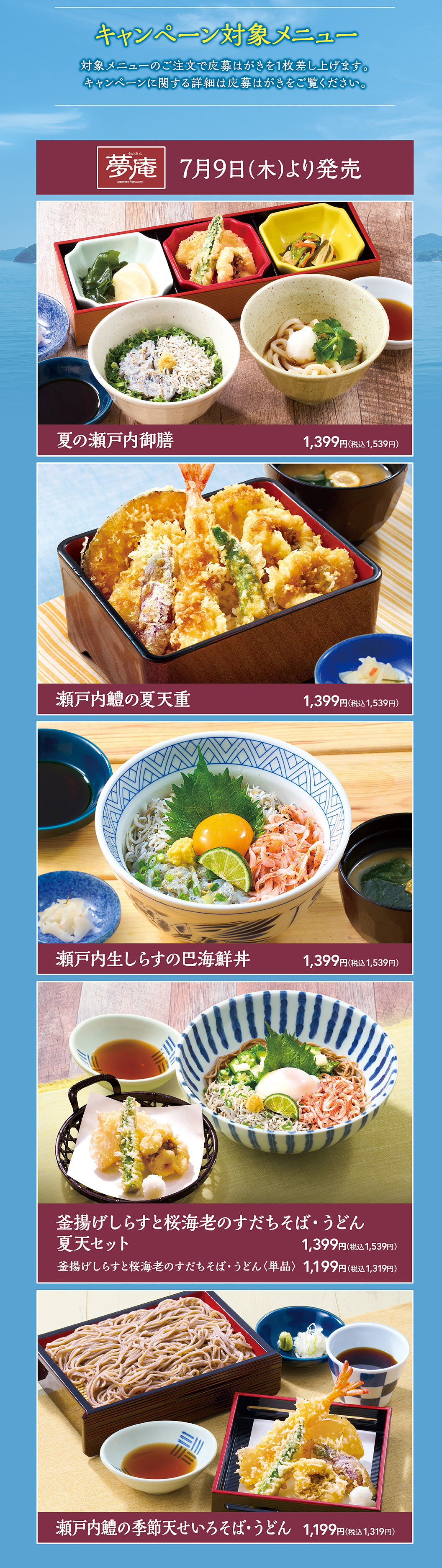 キャンペーン対象メニュー。対象メニューのご注文で応募はがきを1枚差し上げます。キャンペーンに関する詳細は応募はがきをご覧ください。夢庵 7月9日(木)より発売。夏の瀬戸内御膳 1,399円（税込1,539円）、瀬戸内鱧の夏天重 1,399円（税込1,539円）、瀬戸内生しらすの巴海鮮丼 1,399円（税込1,539円）、釜揚げしらすと桜海老のすだちそば・うどん夏天セット 1,399円（税込1,539円）、釜揚げしらすと桜海老のすだちそば・うどん〈単品〉 1,199円（税込1,319円）、瀬戸内鱧の季節天せいろそば・うどん 1,199円（税込1,319円）。