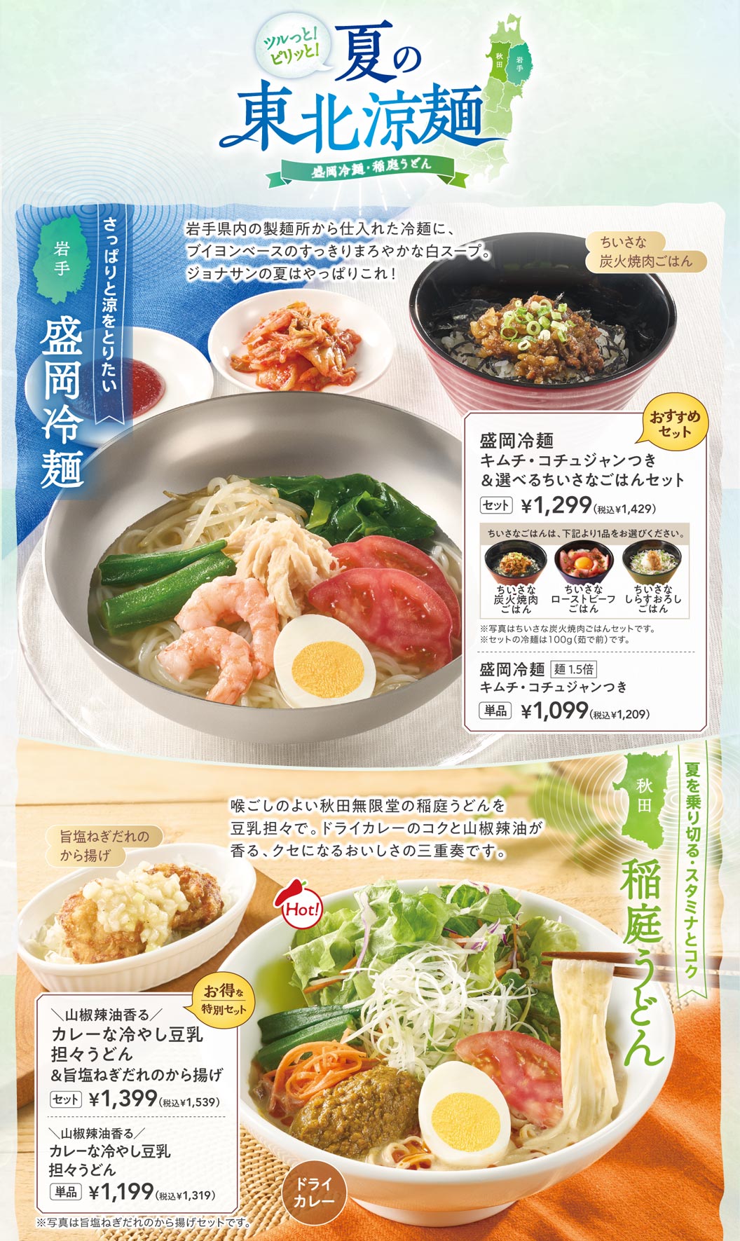 ジョナサンの夏、東北涼麺フェア。岩手県産「盛岡冷麺」はキムチ・コチュジャン付きで単品1,099円（税込1,209円）、選べるちいさなごはんセットは1,299円（税込1,429円）。秋田県産「稲庭うどん」を使用した山椒辣油香るカレーな冷やし豆乳担々うどんは単品1,199円（税込1,319円）、旨塩ねぎだれのから揚げセットは1,399円（税込1,539円）。