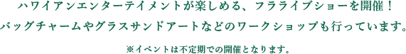 ハワイアンエンターテイメントが楽しめる、フラライブショーを開催！
          バッグチャームやグラスサンドアートなどのワークショップも行っています。