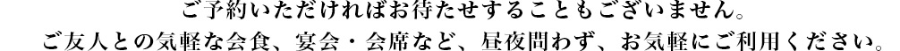 ご予約いただければお待たせすることもございません。
ご友人との気軽な会食、宴会・会席など、昼夜問わず、お気軽にご利用ください。

